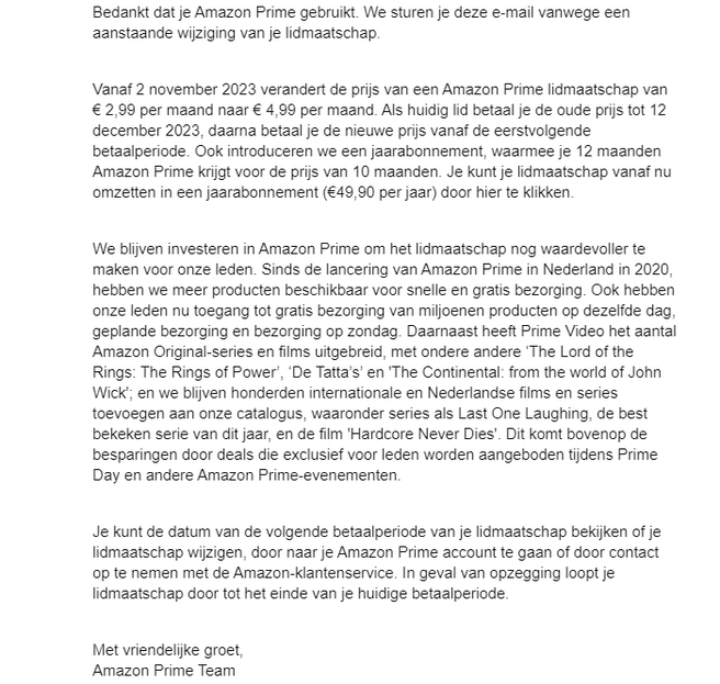 Amazons mail: Bedankt dat je Amazon Prime gebruikt. We sturen je deze e-mail vanwege een aanstaande wijziging van je lidmaatschap.   Vanaf 2 november 2023 verandert de prijs van een Amazon Prime lidmaatschap van € 2,99 per maand naar € 4,99 per maand. Als huidig lid betaal je de oude prijs tot 12 december 2023, daarna betaal je de nieuwe prijs vanaf de eerstvolgende betaalperiode. Ook introduceren we een jaarabonnement, waarmee je 12 maanden Amazon Prime krijgt voor de prijs van 10 maanden. Je kunt je lidmaatschap vanaf nu omzetten in een jaarabonnement (€49,90 per jaar) door hier te klikken.   We blijven investeren in Amazon Prime om het lidmaatschap nog waardevoller te maken voor onze leden. Sinds de lancering van Amazon Prime in Nederland in 2020, hebben we meer producten beschikbaar voor snelle en gratis bezorging. Ook hebben onze leden nu toegang tot gratis bezorging van miljoenen producten op dezelfde dag, geplande bezorging en bezorging op zondag. Daarnaast heeft Prime Video het aantal Amazon Original-series en films uitgebreid, met ondere andere ‘The Lord of the Rings: The Rings of Power’, ‘De Tatta’s’ en 'The Continental: from the world of John Wick'; en we blijven honderden internationale en Nederlandse films en series toevoegen aan onze catalogus, waaronder series als Last One Laughing, de best bekeken serie van dit jaar, en de film 'Hardcore Never Dies'. Dit komt bovenop de besparingen door deals die exclusief voor leden worden aangeboden tijdens Prime Day en andere Amazon Prime-evenementen.   Je kunt de datum van de volgende betaalperiode van je lidmaatschap bekijken of je lidmaatschap wijzigen, door naar je Amazon Prime account te gaan of door contact op te nemen met de Amazon-klantenservice. In geval van opzegging loopt je lidmaatschap door tot het einde van je huidige betaalperiode.